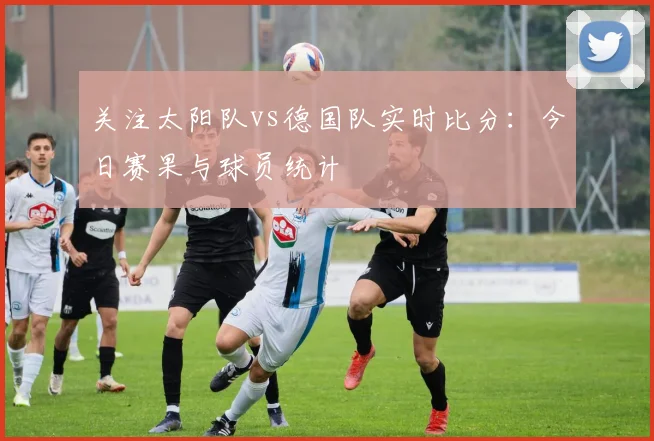 关注太阳队vs德国队实时比分：今日赛果与球员统计