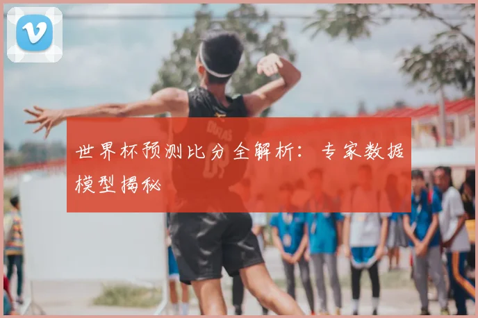 世界杯预测比分全解析：专家数据模型揭秘