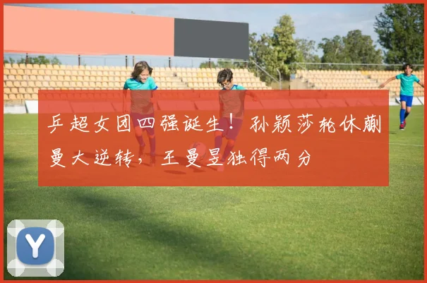 乒超女团四强诞生！孙颖莎轮休蒯曼大逆转，王曼昱独得两分