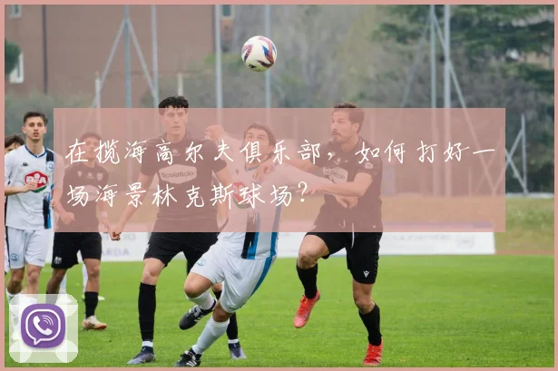在揽海高尔夫俱乐部，如何打好一场海景林克斯球场？