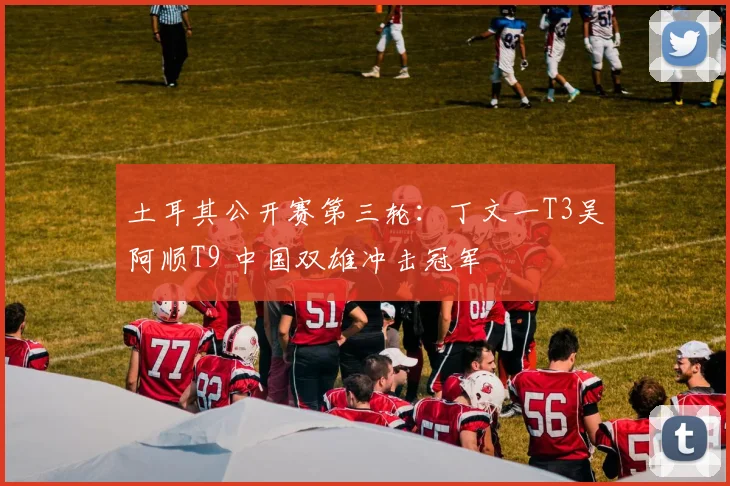 土耳其公开赛第三轮：丁文一T3吴阿顺T9 中国双雄冲击冠军
