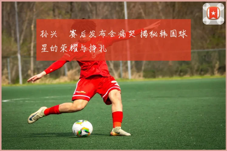 孙兴慜赛后发布会痛哭 揭秘韩国球星的荣耀与挣扎