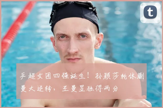 乒超女团四强诞生！孙颖莎轮休蒯曼大逆转，王曼昱独得两分