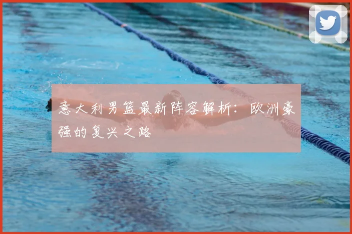 意大利男篮最新阵容解析：欧洲豪强的复兴之路