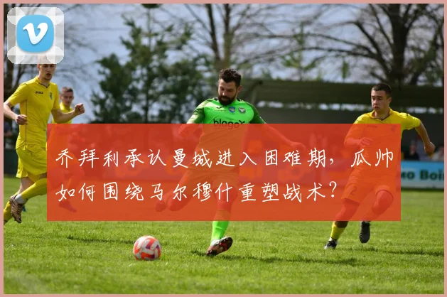 乔拜利承认曼城进入困难期，瓜帅如何围绕马尔穆什重塑战术？
