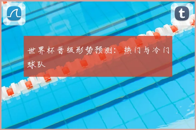 世界杯晋级形势预测：热门与冷门球队