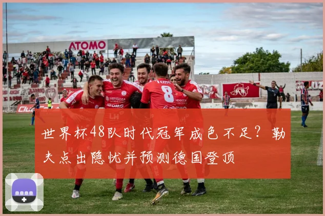世界杯48队时代冠军成色不足？勒夫点出隐忧并预测德国登顶