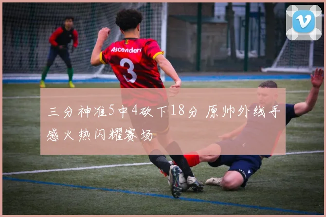 三分神准5中4砍下18分 原帅外线手感火热闪耀赛场