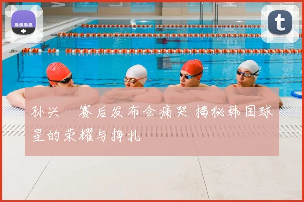 孙兴慜赛后发布会痛哭 揭秘韩国球星的荣耀与挣扎