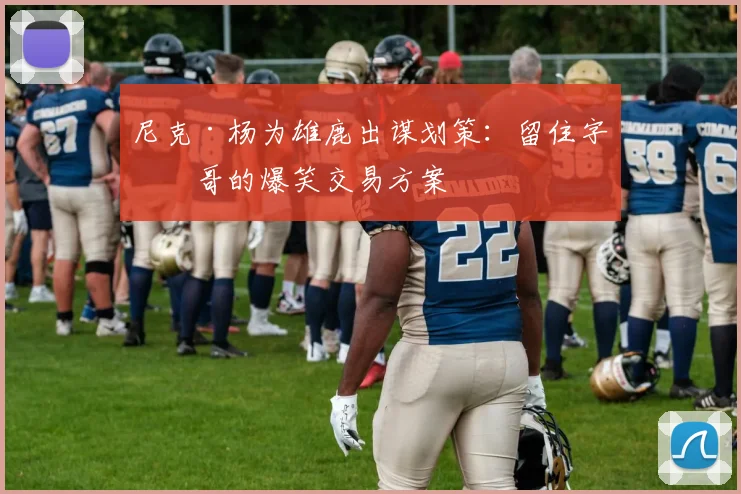 尼克·杨为雄鹿出谋划策：留住字母哥的爆笑交易方案