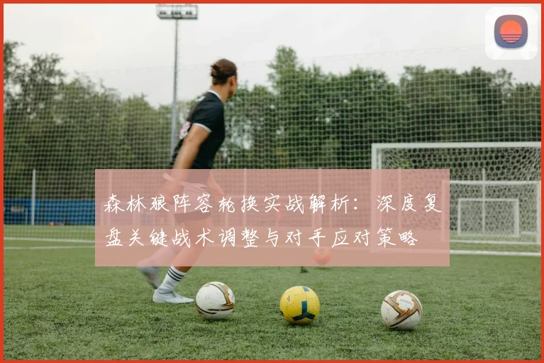 森林狼阵容轮换实战解析：深度复盘关键战术调整与对手应对策略